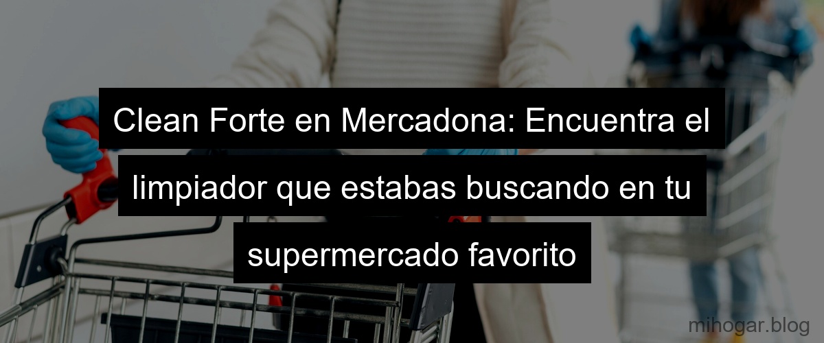 Clean Forte en Mercadona: Encuentra el limpiador que estabas buscando en tu supermercado favorito