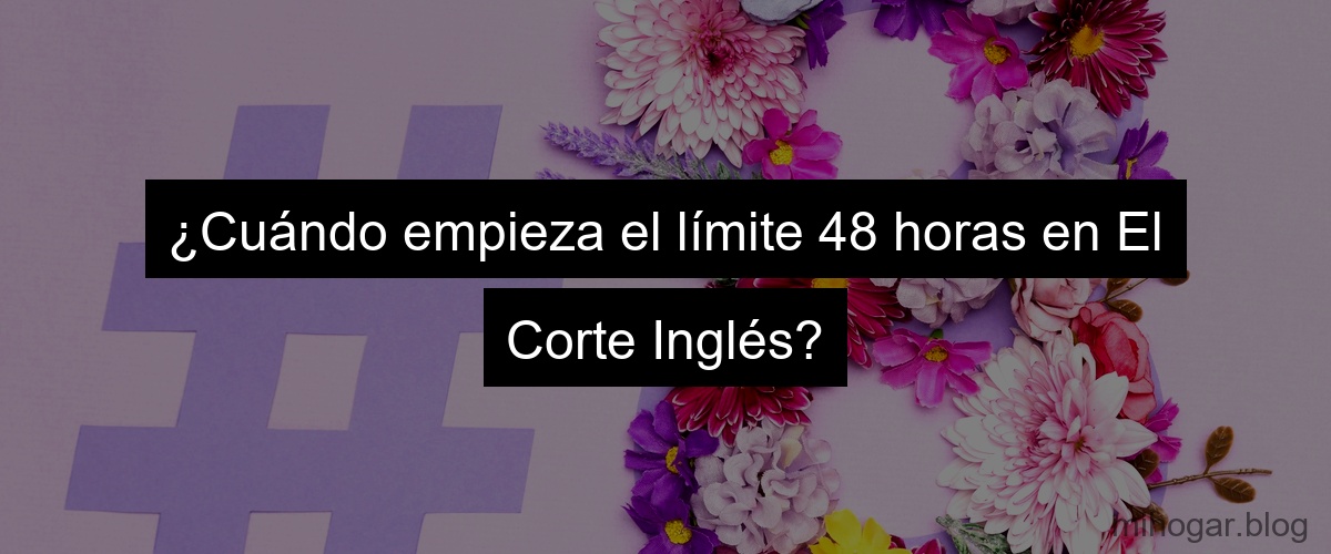 ¿Cuándo empieza el límite 48 horas en El Corte Inglés?