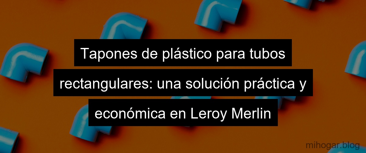 Tapones de plástico para tubos rectangulares: una solución práctica y económica en Leroy Merlin Tapones de plástico para tubos rectangulares: una solución práctica y económica en Leroy Merlin